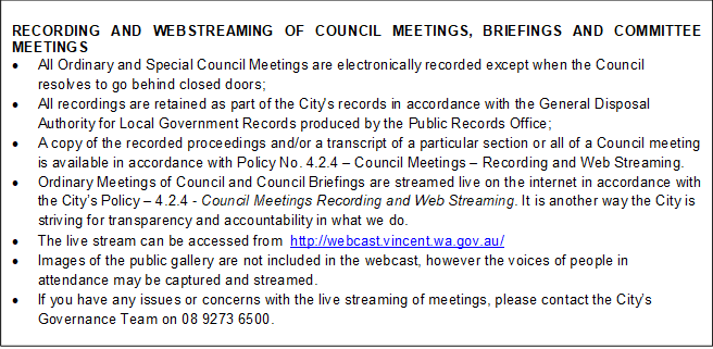RECORDING AND WEBSTREAMING OF COUNCIL MEETINGS, BRIEFINGS AND COMMITTEE MEETINGS
•	All Ordinary and Special Council Meetings are electronically recorded except when the Council resolves to go behind closed doors;
•	All recordings are retained as part of the City's records in accordance with the General Disposal Authority for Local Government Records produced by the Public Records Office;
•	A copy of the recorded proceedings and/or a transcript of a particular section or all of a Council meeting is available in accordance with Policy No. 4.2.4 – Council Meetings – Recording and Web Streaming. 
•	Ordinary Meetings of Council and Council Briefings are streamed live on the internet in accordance with the City’s Policy – 4.2.4 - Council Meetings Recording and Web Streaming. It is another way the City is striving for transparency and accountability in what we do.
•	The live stream can be accessed from  http://webcast.vincent.wa.gov.au/
•	Images of the public gallery are not included in the webcast, however the voices of people in attendance may be captured and streamed.
•	If you have any issues or concerns with the live streaming of meetings, please contact the City’s Governance Team on 08 9273 6500.



