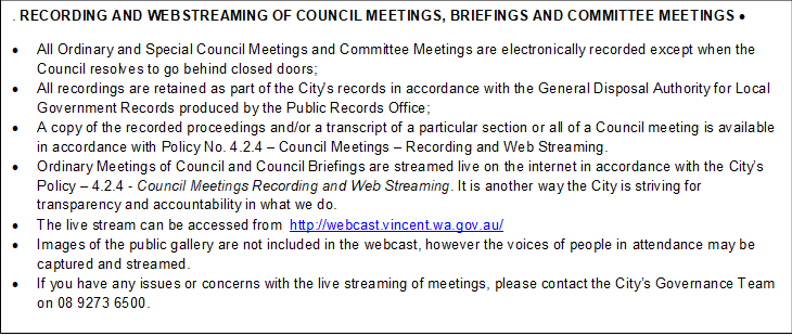 . RECORDING AND WEBSTREAMING OF COUNCIL MEETINGS, BRIEFINGS AND COMMITTEE MEETINGS • 

•	All Ordinary and Special Council Meetings and Committee Meetings are electronically recorded except when the Council resolves to go behind closed doors;
•	All recordings are retained as part of the City's records in accordance with the General Disposal Authority for Local Government Records produced by the Public Records Office;
•	A copy of the recorded proceedings and/or a transcript of a particular section or all of a Council meeting is available in accordance with Policy No. 4.2.4 – Council Meetings – Recording and Web Streaming. 
•	Ordinary Meetings of Council and Council Briefings are streamed live on the internet in accordance with the City’s Policy – 4.2.4 - Council Meetings Recording and Web Streaming. It is another way the City is striving for transparency and accountability in what we do.
•	The live stream can be accessed from  http://webcast.vincent.wa.gov.au/
•	Images of the public gallery are not included in the webcast, however the voices of people in attendance may be captured and streamed.
•	If you have any issues or concerns with the live streaming of meetings, please contact the City’s Governance Team on 08 9273 6500.
