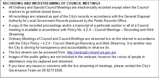 RECORDING AND WEBSTREAMING OF COUNCIL MEETINGS
•	All Ordinary and Special Council Meetings are electronically recorded except when the Council resolves to go behind closed doors;
•	All recordings are retained as part of the City's records in accordance with the General Disposal Authority for Local Government Records produced by the Public Records Office;
•	A copy of the recorded proceedings and/or a transcript of a particular section or all of a Council meeting is available in accordance with Policy No. 4.2.4 – Council Meetings – Recording and Web Streaming. 
•	Ordinary Meetings of Council and Council Briefings are streamed live on the internet in accordance with the City’s Policy – 4.2.4 - Council Meetings Recording and Web Streaming. It is another way the City is striving for transparency and accountability in what we do.
•	The live stream can be accessed from  http://webcast.vincent.wa.gov.au/
•	Images of the public gallery are not included in the webcast, however the voices of people in attendance may be captured and streamed.
•	If you have any issues or concerns with the live streaming of meetings, please contact the City’s Governance Team on 08 9273 6500.

