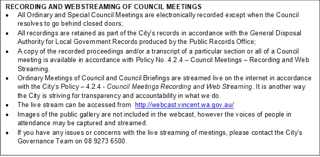 RECORDING AND WEBSTREAMING OF COUNCIL MEETINGS
•	All Ordinary and Special Council Meetings are electronically recorded except when the Council resolves to go behind closed doors;
•	All recordings are retained as part of the City's records in accordance with the General Disposal Authority for Local Government Records produced by the Public Records Office;
•	A copy of the recorded proceedings and/or a transcript of a particular section or all of a Council meeting is available in accordance with Policy No. 4.2.4 – Council Meetings – Recording and Web Streaming. 
•	Ordinary Meetings of Council and Council Briefings are streamed live on the internet in accordance with the City’s Policy – 4.2.4 - Council Meetings Recording and Web Streaming. It is another way the City is striving for transparency and accountability in what we do.
•	The live stream can be accessed from  http://webcast.vincent.wa.gov.au/
•	Images of the public gallery are not included in the webcast, however the voices of people in attendance may be captured and streamed.
•	If you have any issues or concerns with the live streaming of meetings, please contact the City’s Governance Team on 08 9273 6500.
