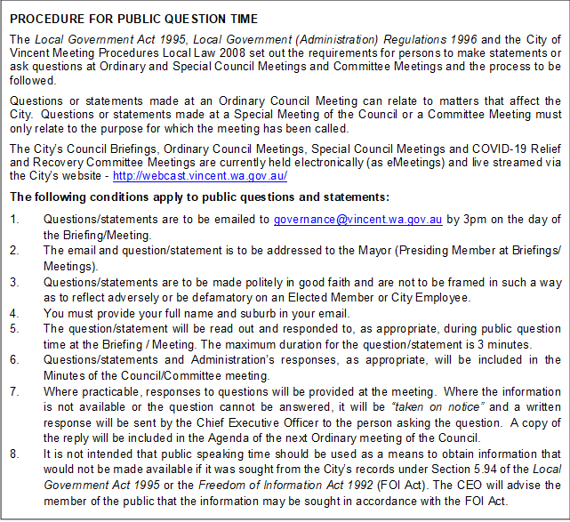 PROCEDURE FOR PUBLIC QUESTION TIME 
The Local Government Act 1995, Local Government (Administration) Regulations 1996 and the City of Vincent Meeting Procedures Local Law 2008 set out the requirements for persons to make statements or ask questions at Ordinary and Special Council Meetings and Committee Meetings and the process to be followed. 
Questions or statements made at an Ordinary Council Meeting can relate to matters that affect the City.  Questions or statements made at a Special Meeting of the Council or a Committee Meeting must only relate to the purpose for which the meeting has been called.
The City’s Council Briefings, Ordinary Council Meetings, Special Council Meetings and COVID-19 Relief and Recovery Committee Meetings are currently held electronically (as eMeetings) and live streamed via the City’s website - http://webcast.vincent.wa.gov.au/
The following conditions apply to public questions and statements: 
1.	Questions/statements are to be emailed to governance@vincent.wa.gov.au by 3pm on the day of the Briefing/Meeting.  
2.	The email and question/statement is to be addressed to the Mayor (Presiding Member at Briefings/ Meetings).
3.	Questions/statements are to be made politely in good faith and are not to be framed in such a way as to reflect adversely or be defamatory on an Elected Member or City Employee.
4.	You must provide your full name and suburb in your email.  
5.	The question/statement will be read out and responded to, as appropriate, during public question time at the Briefing / Meeting. The maximum duration for the question/statement is 3 minutes. 
6.	Questions/statements and Administration’s responses, as appropriate, will be included in the Minutes of the Council/Committee meeting.
7.	Where practicable, responses to questions will be provided at the meeting.  Where the information is not available or the question cannot be answered, it will be “taken on notice” and a written response will be sent by the Chief Executive Officer to the person asking the question.  A copy of the reply will be included in the Agenda of the next Ordinary meeting of the Council.
8.	It is not intended that public speaking time should be used as a means to obtain information that would not be made available if it was sought from the City’s records under Section 5.94 of the Local Government Act 1995 or the Freedom of Information Act 1992 (FOI Act). The CEO will advise the member of the public that the information may be sought in accordance with the FOI Act.

