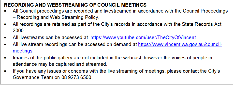 RECORDING AND WEBSTREAMING OF COUNCIL MEETINGS
•	All Council proceedings are recorded and livestreamed in accordance with the Council Proceedings – Recording and Web Streaming Policy. 
•	All recordings are retained as part of the City's records in accordance with the State Records Act 2000.
•	All livestreams can be accessed at  https://www.youtube.com/user/TheCityOfVincent
•	All live stream recordings can be accessed on demand at https://www.vincent.wa.gov.au/council-meetings
•	Images of the public gallery are not included in the webcast, however the voices of people in attendance may be captured and streamed.
•	If you have any issues or concerns with the live streaming of meetings, please contact the City’s Governance Team on 08 9273 6500.
