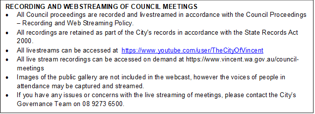RECORDING AND WEBSTREAMING OF COUNCIL MEETINGS
•	All Council proceedings are recorded and livestreamed in accordance with the Council Proceedings – Recording and Web Streaming Policy. 
•	All recordings are retained as part of the City's records in accordance with the State Records Act 2000.
•	All livestreams can be accessed at  https://www.youtube.com/user/TheCityOfVincent
•	All live stream recordings can be accessed on demand at https://www.vincent.wa.gov.au/council-meetings
•	Images of the public gallery are not included in the webcast, however the voices of people in attendance may be captured and streamed.
•	If you have any issues or concerns with the live streaming of meetings, please contact the City’s Governance Team on 08 9273 6500.
