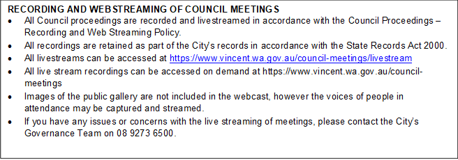RECORDING AND WEBSTREAMING OF COUNCIL MEETINGS
•	All Council proceedings are recorded and livestreamed in accordance with the Council Proceedings – Recording and Web Streaming Policy. 
•	All recordings are retained as part of the City's records in accordance with the State Records Act 2000.
•	All livestreams can be accessed at https://www.vincent.wa.gov.au/council-meetings/livestream
•	All live stream recordings can be accessed on demand at https://www.vincent.wa.gov.au/council-meetings
•	Images of the public gallery are not included in the webcast, however the voices of people in attendance may be captured and streamed.
•	If you have any issues or concerns with the live streaming of meetings, please contact the City’s Governance Team on 08 9273 6500.

