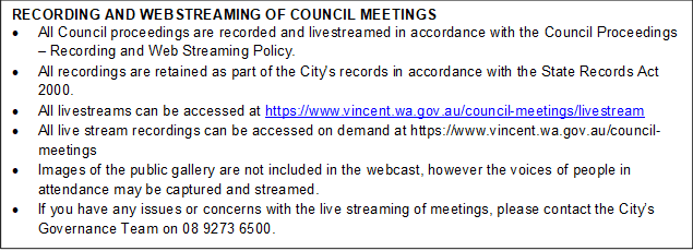 RECORDING AND WEBSTREAMING OF COUNCIL MEETINGS
•	All Council proceedings are recorded and livestreamed in accordance with the Council Proceedings – Recording and Web Streaming Policy. 
•	All recordings are retained as part of the City's records in accordance with the State Records Act 2000.
•	All livestreams can be accessed at https://www.vincent.wa.gov.au/council-meetings/livestream
•	All live stream recordings can be accessed on demand at https://www.vincent.wa.gov.au/council-meetings
•	Images of the public gallery are not included in the webcast, however the voices of people in attendance may be captured and streamed.
•	If you have any issues or concerns with the live streaming of meetings, please contact the City’s Governance Team on 08 9273 6500.
